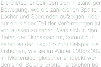 Die Gletscher befinden sich in ständiger Bewegung, wie die zahlreichen Spalten, Löcher und Schrunden aufzeigen. Aber nur ein kleiner Teil der Verformungen ist von aussen zu sehen. Was sich in den Tiefen der Eismassen tut, kommt nur selten an den Tag. So zum Beispiel die Eishöhlen, wie sie im Winter 2008/2009 im Morteratschgletscher entdeckt wor-den sind. Solche Grotten entstehen be-