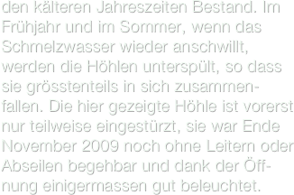 den kälteren Jahreszeiten Bestand. Im Frühjahr und im Sommer, wenn das Schmelzwasser wieder anschwillt, werden die Höhlen unterspült, so dass sie grösstenteils in sich zusammen-fallen. Die hier gezeigte Höhle ist vorerst nur teilweise eingestürzt, sie war Ende November 2009 noch ohne Leitern oder Abseilen begehbar und dank der Öff-nung einigermassen gut beleuchtet. 