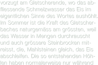 vorzugt am Gletscherende, wo das ab-fliessende Schmelzwasser das Eis im eigentlichen Sinne des Wortes aushöhlt. Im Sommer ist die Kraft des Gletscher-baches naturgemäss am grössten, weil das Wasser in Mengen durchrauscht und auch grössere Steinbrocken mit-reisst, die, Mahlsteinen gleich, das Eis abschleifen. Die so entstehenden Höh-len haben normalerweise nur während