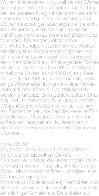 Wolken interessieren uns, weil sie das Wetter bestimmen - und das Wetter ist uns wichtig, weil es unseren Alltag mitbestimmt und nicht zuletzt für ständigen Gesprächsstoff sorgt. Wolken beschäftigen aber auch die mensch-liche Phantasie, insbesondere, wenn ihre vielfältigen Formen zu konkreten Bildern und figürlichen Deutungen Anlass geben.
Die Wetterkundigen bezeichnen die Wolken allerdings eher nach meteorologischen als animistischen Gesichtspunkten. Aufgrund der unterschiedlichen Höhenlage über Boden  werden hohe Wolken (um 6000 -10000 m), mittelhohe Wolken (rund 4000 m) und tiefe Wolken (rund 2000 m) unterschieden, wobei einige Wolkenarten in mehr als einer Höhen-stufe auftreten können. Die Wolkenarten werden grundsätzlich in Schichtwolken (Stra-tus) und Haufenwolken (Cumulus) unterteilt. Während Schichtwolken keine klar definier-ten Formen zeigen, sondern frei verteilte Eis-kristalle oder Wassertröpfchen am Himmel auftauchen, erscheinen Haufenwolken in strukturierten Formen mit scharf begrenzten Umrissen.

Hohe WolkenIn grosser Höhe, wo die Luft am kältesten ist, entstehen Eiswolken (Cirren).Cirruswolken sind an den federartigen Struk-turen zu erkennen. Parallele, streifenförmige Cirren, die sich bald auflösen, kündigen eine Wetterberuhigung an.
Cirrostratus (Schleierwolken): Verdichten sich die Cirren zu einer Schichtwolke, so entsteht ein milchiger Schleier aus Eiskristallen auf 
