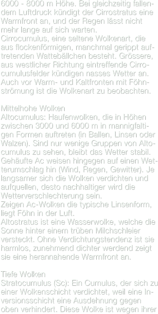 6000 - 8000 m Höhe. Bei gleichzeitig fallen-dem Luftdruck kündigt der Cirrostratus eine Warmfront an, und der Regen lässt nicht mehr lange auf sich warten.
Cirrocumulus, eine seltene Wolkenart, die  aus flockenförmigen, manchmal gerippt auf-tretenden Wattebällchen besteht. Grössere, aus westlicher Richtung eintreffende Cirro-cumulusfelder kündigen nasses Wetter an. Auch vor Warm- und Kaltfronten mit Föhn-strömung ist die Wolkenart zu beobachten.
Mittelhohe WolkenAltocumulus: Haufenwolken, die in Höhen zwischen 3000 und 6000 m in mannigfalti-gen Formen auftreten (in Ballen, Linsen oder Walzen). Sind nur wenige Gruppen von Alto-cumulus zu sehen, bleibt das Wetter stabil.Gehäufte Ac weisen hingegen auf einen Wet-terumschlag hin (Wind, Regen, Gewitter). Je langsamer sich die Wolken verdichten und aufquellen, desto nachhaltiger wird die Wetterverschlechterung sein.Zeigen Ac-Wolken die typische Linsenform, liegt Föhn in der Luft.Altostratus ist eine Wasserwolke, welche die Sonne hinter einem trüben Milchschleier versteckt. Ohne Verdichtungstendenz ist sie harmlos, zunehmend dichter werdend zeigt sie eine herannahende Warmfront an.

Tiefe WolkenStratocumulus (Sc): Ein Cumulus, der sich zu einer Wolkenschicht verdichtet, weil eine In-versionsschicht eine Ausdehnung gegen oben verhindert. Diese Wolke ist wegen ihrer
