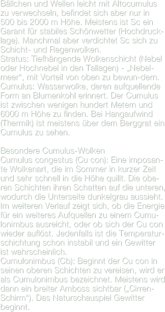 Bällchen und Wellen leicht mit Altocumulus zu verwechseln, befindet sich aber nur in 500 bis 2000 m Höhe. Meistens ist Sc ein Garant für stabiles Schönwetter (Hochdruck-lage). Manchmal aber verdichtet Sc sich zu Schicht- und Regenwolken.Stratus: Tiefhängende Wolkenschicht (Nebel oder Hochnebel in den Tallagen) - „Nebel-meer“, mit Vorteil von oben zu bewun-dern.
Cumulus: Wasserwolke, deren aufquellende Form an Blumenkohl erinnert. Der Cumulus ist zwischen wenigen hundert Metern und 6000 m Höhe zu finden. Bei Hangaufwind (Thermik) ist meistens über dem Berggrat ein Cumulus zu sehen.

Besondere Cumulus-Wolken
Cumulus congestus (Cu con): Eine imposan-te Wolkenart, die im Sommer in kurzer Zeit und sehr schnell in die Höhe quillt. Die obe-ren Schichten ihren Schatten auf die unteren, wodurch die Unterseite dunkelgrau aussieht. Im weiteren Verlauf zeigt sich, ob die Energie für ein weiteres Aufquellen zu einem Cumu-lonimbus ausreicht, oder ob sich der Cu con wieder auflöst. Jedenfalls ist die Temperatur-schichtung schon instabil und ein Gewitter ist wahrscheinlich.Cumulonimbus (Cb): Beginnt der Cu con in seinen oberen Schichten zu vereisen, wird er als Cumulonimbus bezeichnet. Meistens wird dann ein breiter Amboss sichtbar („Cirren-Schirm“). Das Naturschauspiel Gewitter beginnt.