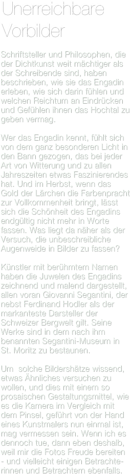Unerreichbare Vorbilder

Schriftsteller und Philosophen, die der Dichtkunst weit mächtiger als der Schreibende sind, haben beschrieben, wie sie das Engadin erleben, wie sich darin fühlen und welchen Reichtum an Eindrücken und Gefühlen ihnen das Hochtal zu geben vermag.

Wer das Engadin kennt, fühlt sich von dem ganz besonderen Licht in den Bann gezogen, das bei jeder Art von Witterung und zu allen Jahreszeiten etwas Faszinierendes hat. Und im Herbst, wenn das Gold der Lärchen die Farbenpracht zur Vollkommenheit bringt, lässt sich die Schönheit des Engadins endgültig nicht mehr in Worte fassen. Was liegt da näher als der Versuch, die unbeschreibliche Augenweide in Bilder zu fassen?

Künstler mit berühmtem Namen haben die Juwelen des Engadins zeichnend und malend dargestellt, allen voran Giovanni Segantini, der nebst Ferdinand Hodler als der markanteste Darsteller der Schweizer Bergwelt gilt. Seine Werke sind in dem nach ihm benannten Segantini-Museum in St. Moritz zu bestaunen.

Um  solche Bildershätze wissend, etwas Ähnliches versuchen zu wollen, und dies mit einem so prosaischen Gestaltungsmittel, wie es die Kamera im Vergleich mit dem Pinsel, geführt von der Hand eines Kunstmalers nun einmal ist, mag vermessen sein. Wenn ich es dennoch tue, dann eben deshalb, weil mir die Fotos Freude bereiten - und vielleicht einigen Betrachte-rinnen und Betrachtern ebenfalls.
