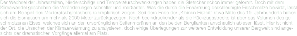 Der Wechsel der Jahreszeiten, Niederschläge und Temperaturschwankungen haben die Gletscher schon immer geformt. Doch mit dem Klimawandel geschehen die Veränderungen schneller und markanter. Was die durch die Erwärmung beschleunigte Eisschmelze bewirkt, lässt sich am Beispiel des Morteratschgletschers exemplarisch zeigen. Seit dem Ende der „Kleinen Eiszeit“ etwa Mitte des 19. Jahrhunderts haben sich die Eismassen um mehr als 2000 Meter zurückgezogen. Noch beeindruckender als die Rückzugsstrecke ist aber das Volumen des ge-schmolzenen Eises, welches sich an den ursprünglichen Seitenmoränen an den beiden Bergflanken anschaulich ablesen lässt. Hier ist nicht der Ort, die Ursachen der Klimaerwärmung zu analysieren, doch einige Überlegungen zur weiteren Entwicklung unserer Bergwelt sind ange-sichts der dramatischen Vorgänge allemal am Platz.