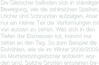 Die Gletscher befinden sich in ständiger Bewegung, wie die zahlreichen Spalten, Löcher und Schrunden aufzeigen. Aber nur ein kleiner Teil der Verformungen ist von aussen zu sehen. Was sich in den Tiefen der Eismassen tut, kommt nur selten an den Tag. So zum Beispiel die Eishöhlen, wie sie im Winter 2008/2009 im Morteratschgletscher entdeckt wor-den sind. Solche Grotten entstehen be-