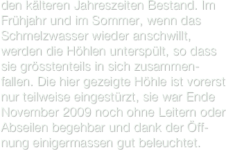 den kälteren Jahreszeiten Bestand. Im Frühjahr und im Sommer, wenn das Schmelzwasser wieder anschwillt, werden die Höhlen unterspült, so dass sie grösstenteils in sich zusammen-fallen. Die hier gezeigte Höhle ist vorerst nur teilweise eingestürzt, sie war Ende November 2009 noch ohne Leitern oder Abseilen begehbar und dank der Öff-nung einigermassen gut beleuchtet. 