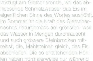 vorzugt am Gletscherende, wo das ab-fliessende Schmelzwasser das Eis im eigentlichen Sinne des Wortes aushöhlt. Im Sommer ist die Kraft des Gletscher-baches naturgemäss am grössten, weil das Wasser in Mengen durchrauscht und auch grössere Steinbrocken mit-reisst, die, Mahlsteinen gleich, das Eis abschleifen. Die so entstehenden Höh-len haben normalerweise nur während