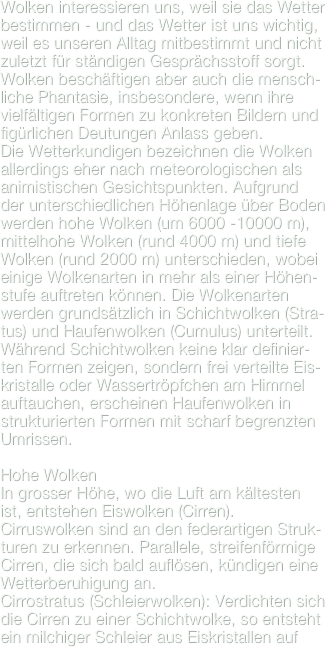 Wolken interessieren uns, weil sie das Wetter bestimmen - und das Wetter ist uns wichtig, weil es unseren Alltag mitbestimmt und nicht zuletzt für ständigen Gesprächsstoff sorgt. Wolken beschäftigen aber auch die mensch-liche Phantasie, insbesondere, wenn ihre vielfältigen Formen zu konkreten Bildern und figürlichen Deutungen Anlass geben.
Die Wetterkundigen bezeichnen die Wolken allerdings eher nach meteorologischen als animistischen Gesichtspunkten. Aufgrund der unterschiedlichen Höhenlage über Boden  werden hohe Wolken (um 6000 -10000 m), mittelhohe Wolken (rund 4000 m) und tiefe Wolken (rund 2000 m) unterschieden, wobei einige Wolkenarten in mehr als einer Höhen-stufe auftreten können. Die Wolkenarten werden grundsätzlich in Schichtwolken (Stra-tus) und Haufenwolken (Cumulus) unterteilt. Während Schichtwolken keine klar definier-ten Formen zeigen, sondern frei verteilte Eis-kristalle oder Wassertröpfchen am Himmel auftauchen, erscheinen Haufenwolken in strukturierten Formen mit scharf begrenzten Umrissen.

Hohe WolkenIn grosser Höhe, wo die Luft am kältesten ist, entstehen Eiswolken (Cirren).Cirruswolken sind an den federartigen Struk-turen zu erkennen. Parallele, streifenförmige Cirren, die sich bald auflösen, kündigen eine Wetterberuhigung an.
Cirrostratus (Schleierwolken): Verdichten sich die Cirren zu einer Schichtwolke, so entsteht ein milchiger Schleier aus Eiskristallen auf 