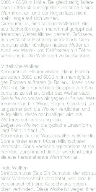 6000 - 8000 m Höhe. Bei gleichzeitig fallen-dem Luftdruck kündigt der Cirrostratus eine Warmfront an, und der Regen lässt nicht mehr lange auf sich warten.
Cirrocumulus, eine seltene Wolkenart, die  aus flockenförmigen, manchmal gerippt auf-tretenden Wattebällchen besteht. Grössere, aus westlicher Richtung eintreffende Cirro-cumulusfelder kündigen nasses Wetter an. Auch vor Warm- und Kaltfronten mit Föhn-strömung ist die Wolkenart zu beobachten.
Mittelhohe WolkenAltocumulus: Haufenwolken, die in Höhen zwischen 3000 und 6000 m in mannigfalti-gen Formen auftreten (in Ballen, Linsen oder Walzen). Sind nur wenige Gruppen von Alto-cumulus zu sehen, bleibt das Wetter stabil.Gehäufte Ac weisen hingegen auf einen Wet-terumschlag hin (Wind, Regen, Gewitter). Je langsamer sich die Wolken verdichten und aufquellen, desto nachhaltiger wird die Wetterverschlechterung sein.Zeigen Ac-Wolken die typische Linsenform, liegt Föhn in der Luft.Altostratus ist eine Wasserwolke, welche die Sonne hinter einem trüben Milchschleier versteckt. Ohne Verdichtungstendenz ist sie harmlos, zunehmend dichter werdend zeigt sie eine herannahende Warmfront an.

Tiefe WolkenStratocumulus (Sc): Ein Cumulus, der sich zu einer Wolkenschicht verdichtet, weil eine In-versionsschicht eine Ausdehnung gegen oben verhindert. Diese Wolke ist wegen ihrer