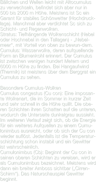 Bällchen und Wellen leicht mit Altocumulus zu verwechseln, befindet sich aber nur in 500 bis 2000 m Höhe. Meistens ist Sc ein Garant für stabiles Schönwetter (Hochdruck-lage). Manchmal aber verdichtet Sc sich zu Schicht- und Regenwolken.Stratus: Tiefhängende Wolkenschicht (Nebel oder Hochnebel in den Tallagen) - „Nebel-meer“, mit Vorteil von oben zu bewun-dern.
Cumulus: Wasserwolke, deren aufquellende Form an Blumenkohl erinnert. Der Cumulus ist zwischen wenigen hundert Metern und 6000 m Höhe zu finden. Bei Hangaufwind (Thermik) ist meistens über dem Berggrat ein Cumulus zu sehen.

Besondere Cumulus-Wolken
Cumulus congestus (Cu con): Eine imposan-te Wolkenart, die im Sommer in kurzer Zeit und sehr schnell in die Höhe quillt. Die obe-ren Schichten ihren Schatten auf die unteren, wodurch die Unterseite dunkelgrau aussieht. Im weiteren Verlauf zeigt sich, ob die Energie für ein weiteres Aufquellen zu einem Cumu-lonimbus ausreicht, oder ob sich der Cu con wieder auflöst. Jedenfalls ist die Temperatur-schichtung schon instabil und ein Gewitter ist wahrscheinlich.Cumulonimbus (Cb): Beginnt der Cu con in seinen oberen Schichten zu vereisen, wird er als Cumulonimbus bezeichnet. Meistens wird dann ein breiter Amboss sichtbar („Cirren-Schirm“). Das Naturschauspiel Gewitter beginnt.