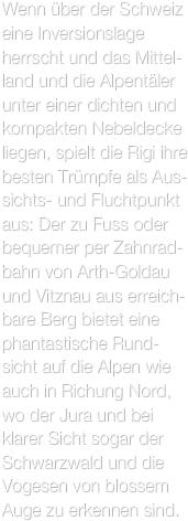 Wenn über der Schweiz eine Inversionslage herrscht und das Mittel-land und die Alpentäler unter einer dichten und kompakten Nebeldecke liegen, spielt die Rigi ihre besten Trümpfe als Aus-sichts- und Fluchtpunkt aus: Der zu Fuss oder bequemer per Zahnrad-bahn von Arth-Goldau und Vitznau aus erreich-bare Berg bietet eine phantastische Rund-sicht auf die Alpen wie auch in Richung Nord, wo der Jura und bei klarer Sicht sogar der Schwarzwald und die Vogesen von blossem Auge zu erkennen sind.