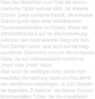 Dass das Matterhorn zum Kreis der renom-miertesten Gipfel weltweit zählt, hat dreierlei Gründe: Seine markante Gestalt, die exklusive Standortgunst dank einer weltbekannten Tourismusdestination zu Füssen. Wobei der Attraktivitätsbonus auf der Wechselwirkung zwischen dem faszinierenden Berg und dem Dorf Zermatt beruht, aber auch auf der berg-sportlichen Geschichte rund um den lockenden Gipfel, der auf Walliserdeutsch schlicht ds „Horu“ oder „Hore“ heisst.
Aber auch die vielfältigen Arten seiner kom-merziellen Vermarktung haben zur Popularität des Matterhorns beigetragen, so zum Beispiel die legendäre „Toblerone“ des Berner Schoko-ladenherstellers Tobler, der die charakteristi-