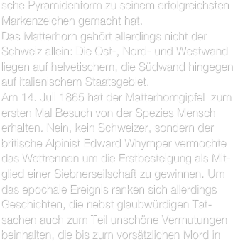 sche Pyramidenform zu seinem erfolgreichsten Markenzeichen gemacht hat.
Das Matterhorn gehört allerdings nicht der Schweiz allein: Die Ost-, Nord- und Westwand liegen auf helvetischem, die Südwand hingegen auf italienischem Staatsgebiet.
Am 14. Juli 1865 hat der Matterhorngipfel  zum ersten Mal Besuch von der Spezies Mensch erhalten. Nein, kein Schweizer, sondern der britische Alpinist Edward Whymper vermochte das Wettrennen um die Erstbesteigung als Mit-glied einer Siebnerseilschaft zu gewinnen. Um das epochale Ereignis ranken sich allerdings Geschichten, die nebst glaubwürdigen Tat-sachen auch zum Teil unschöne Vermutungen beinhalten, die bis zum vorsätzlichen Mord in 
