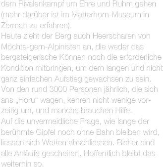 dem Rivalenkampf um Ehre und Ruhm gehen (mehr darüber ist im Matterhorn-Museum in Zermatt zu erfahren).
Heute zieht der Berg auch Heerscharen von Möchte-gern-Alpinisten an, die weder das bergsteigerische Können noch die erforderliche Kondition mitbringen, um dem langen und nicht ganz einfachen Aufstieg gewachsen zu sein. Von den rund 3000 Personen jährlich, die sich ans „Horu“ wagen, kehren nicht wenige vor-zeitig um, und manche brauchen Hilfe.
Auf die unvermeidliche Frage, wie lange der berühmte Gipfel noch ohne Bahn bleiben wird, liessen sich Wetten abschliessen. Bisher sind alle Anläufe gescheitert. Hoffentlich bleibt das weiterhin so.