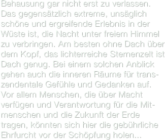 Behausung gar nicht erst zu verlassen.
Das gegensätzlich extreme, unsäglich schöne und ergreifende Erlebnis in der Wüste ist, die Nacht unter freiem Himmel zu verbringen. Am besten ohne Dach über dem Kopf, das lichterreiche Sternenzelt ist Dach genug. Bei einem solchen Anblick gehen auch die inneren Räume für trans-zendentale Gefühle und Gedanken auf. 
Vor allem Menschen, die über Macht verfügen und Verantwortung für die Mit-menschen und die Zukunft der Erde tragen, könnten sich hier die gebührliche Ehrfurcht vor der Schöpfung holen... 
