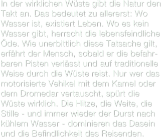 In der wirklichen Wüste gibt die Natur den Takt an. Das bedeutet zu allererst: Wo Wasser ist, existiert Leben. Wo es kein Wasser gibt, herrscht die lebensfeindliche Öde. Wie unerbittlich diese Tatsache gilt, erfährt der Mensch, sobald er die befahr-baren Pisten verlässt und auf traditionelle Weise durch die Wüste reist. Nur wer das motorisierte Vehikel mit dem Kamel oder dem Dromedar vertauscht, spürt die Wüste wirklich. Die Hitze, die Weite, die Stille - und immer wieder der Durst nach kühlem Wasser - dominieren das Dasein und die Befindlichkeit des Reisenden.