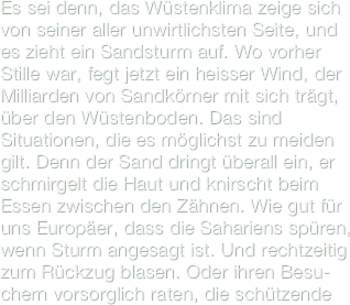 Es sei denn, das Wüstenklima zeige sich von seiner aller unwirtlichsten Seite, und es zieht ein Sandsturm auf. Wo vorher Stille war, fegt jetzt ein heisser Wind, der Milliarden von Sandkörner mit sich trägt, über den Wüstenboden. Das sind Situationen, die es möglichst zu meiden gilt. Denn der Sand dringt überall ein, er schmirgelt die Haut und knirscht beim Essen zwischen den Zähnen. Wie gut für uns Europäer, dass die Sahariens spüren, wenn Sturm angesagt ist. Und rechtzeitig zum Rückzug blasen. Oder ihren Besu-chern vorsorglich raten, die schützende