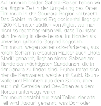 Auf unseren beiden Sahara-Reisen haben wir die längste Zeit in der Umgebung des Ortes Timimoun in der Gourrara-Region verbracht. Das Gebiet im Grand Erg occidental liegt gut 1200 Kilometer südlich von Algier, wo man nicht so recht begreifen will, dass Touristen sich freiwillig in diese heisse, im Norden als unwirtlich geltende Gegend begeben.
Timimoun, wegen seiner ockerfarbenen, aus rotem Schlamm erbauten Häuser auch „Rote Stadt“ genannt, liegt an einem Salzsee am Rande der mächtigsten Sanddünen, die in der Sahara zu finden sind. Früher trafen sich hier die Karawanen, welche mit Gold, Baum-wolle und Elfenbein aus dem Süden, aber auch mit Getreide und Gewürzen aus dem Norden unterwegs waren.
Timimoun besteht aus zwei Teilen: der alte Teil wird „ksour“ genannt, was Dorf oder 