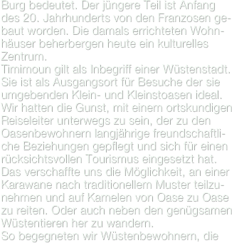 Burg bedeutet. Der jüngere Teil ist Anfang des 20. Jahrhunderts von den Franzosen ge-baut worden. Die damals errichteten Wohn-häuser beherbergen heute ein kulturelles Zentrum.
Timimoun gilt als Inbegriff einer Wüstenstadt. Sie ist als Ausgangsort für Besuche der sie umgebenden Klein- und Kleinstoasen ideal. Wir hatten die Gunst, mit einem ortskundigen Reiseleiter unterwegs zu sein, der zu den Oasenbewohnern langjährige freundschaftli-che Beziehungen gepflegt und sich für einen rücksichtsvollen Tourismus eingesetzt hat. Das verschaffte uns die Möglichkeit, an einer Karawane nach traditionellem Muster teilzu-nehmen und auf Kamelen von Oase zu Oase zu reiten. Oder auch neben den genügsamen Wüstentieren her zu wandern.
So begegneten wir Wüstenbewohnern, die 