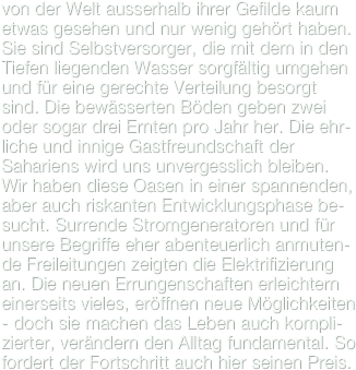 von der Welt ausserhalb ihrer Gefilde kaum
etwas gesehen und nur wenig gehört haben. Sie sind Selbstversorger, die mit dem in den Tiefen liegenden Wasser sorgfältig umgehen und für eine gerechte Verteilung besorgt sind. Die bewässerten Böden geben zwei oder sogar drei Ernten pro Jahr her. Die ehr-liche und innige Gastfreundschaft der Sahariens wird uns unvergesslich bleiben.
Wir haben diese Oasen in einer spannenden, aber auch riskanten Entwicklungsphase be-sucht. Surrende Stromgeneratoren und für unsere Begriffe eher abenteuerlich anmuten-de Freileitungen zeigten die Elektrifizierung an. Die neuen Errungenschaften erleichtern einerseits vieles, eröffnen neue Möglichkeiten - doch sie machen das Leben auch kompli-zierter, verändern den Alltag fundamental. So fordert der Fortschritt auch hier seinen Preis.