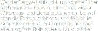 Wer die Bergwelt aufsucht, um schöne Bilder nach Hause zu bringen, trifft immer wieder Witterungs- und Lichtsituationen an, bei wel-chen die Farben verblassen und folglich im Gesamteindruck einer Landschaft nur noch eine marginale Rolle spielen. Umso stärker 