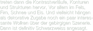 treten dann die Kontrastverläufe, Konturen und Strukturen hervor, Vor allem im Fels, Firn, Schnee und Eis. Und vielleicht hängen als dekorative Zugabe noch ein paar interes-sante Wolken über der gebirgigen Szenerie. Dann ist definitiv Schwarzweiss angesagt.