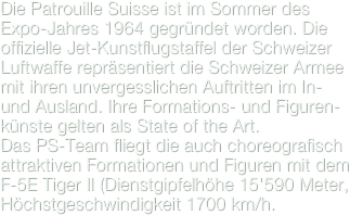 Die Patrouille Suisse ist im Sommer des Expo-Jahres 1964 gegründet worden. Die offizielle Jet-Kunstflugstaffel der Schweizer Luftwaffe repräsentiert die Schweizer Armee mit ihren unvergesslichen Auftritten im In- und Ausland. Ihre Formations- und Figuren-künste gelten als State of the Art.
Das PS-Team fliegt die auch choreografisch attraktiven Formationen und Figuren mit dem F-5E Tiger II (Dienstgipfelhöhe 15'590 Meter, Höchstgeschwindigkeit 1700 km/h.