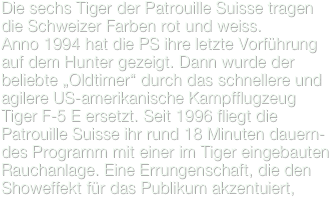 Die sechs Tiger der Patrouille Suisse tragen die Schweizer Farben rot und weiss.
Anno 1994 hat die PS ihre letzte Vorführung auf dem Hunter gezeigt. Dann wurde der beliebte „Oldtimer“ durch das schnellere und agilere US-amerikanische Kampfflugzeug Tiger F-5 E ersetzt. Seit 1996 fliegt die Patrouille Suisse ihr rund 18 Minuten dauern-des Programm mit einer im Tiger eingebauten Rauchanlage. Eine Errungenschaft, die den Showeffekt für das Publikum akzentuiert, 