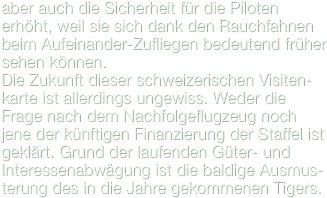 aber auch die Sicherheit für die Piloten erhöht, weil sie sich dank den Rauchfahnen beim Aufeinander-Zufliegen bedeutend früher sehen können.
Die Zukunft dieser schweizerischen Visiten-karte ist allerdings ungewiss. Weder die Frage nach dem Nachfolgeflugzeug noch jene der künftigen Finanzierung der Staffel ist geklärt. Grund der laufenden Güter- und Interessenabwägung ist die baldige Ausmus-terung des in die Jahre gekommenen Tigers.